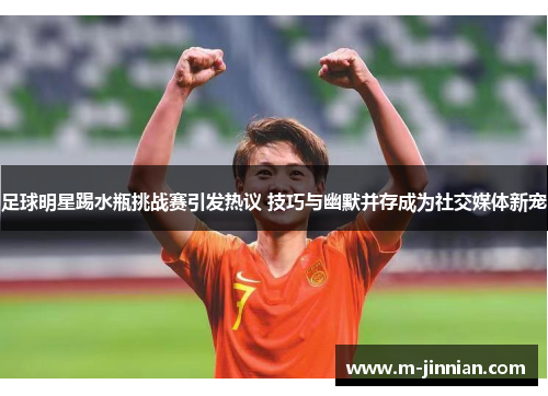 足球明星踢水瓶挑战赛引发热议 技巧与幽默并存成为社交媒体新宠