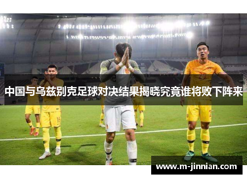 中国与乌兹别克足球对决结果揭晓究竟谁将败下阵来
