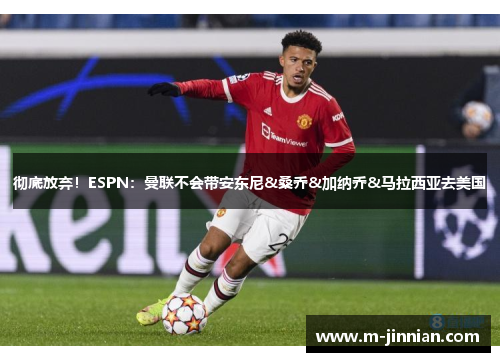 彻底放弃！ESPN：曼联不会带安东尼&桑乔&加纳乔&马拉西亚去美国